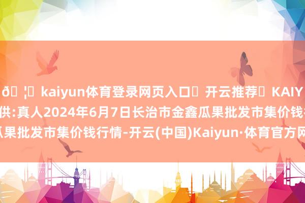 🦄kaiyun体育登录网页入口✅开云推荐✅KAIYUN SPORTS为您提供:真人2024年6月7日长治市金鑫瓜果批发市集价钱行情-开云(中国)Kaiyun·体育官方网站-登录入口