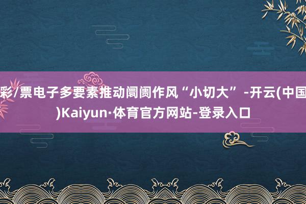 彩/票电子多要素推动阛阓作风“小切大” -开云(中国)Kaiyun·体育官方网站-登录入口