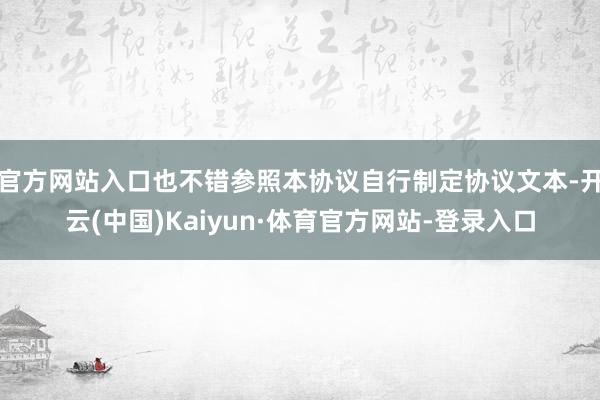 官方网站入口也不错参照本协议自行制定协议文本-开云(中国)Kaiyun·体育官方网站-登录入口