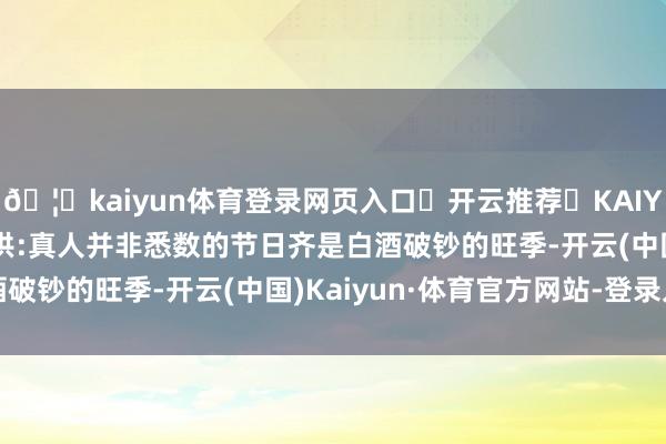 🦄kaiyun体育登录网页入口✅开云推荐✅KAIYUN SPORTS为您提供:真人并非悉数的节日齐是白酒破钞的旺季-开云(中国)Kaiyun·体育官方网站-登录入口