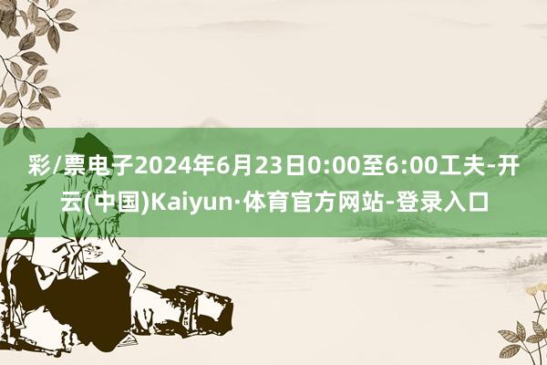 彩/票电子2024年6月23日0:00至6:00工夫-开云(中国)Kaiyun·体育官方网站-登录入口