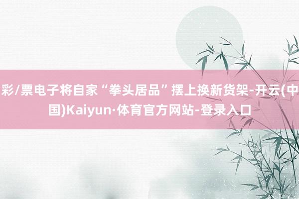 彩/票电子将自家“拳头居品”摆上换新货架-开云(中国)Kaiyun·体育官方网站-登录入口