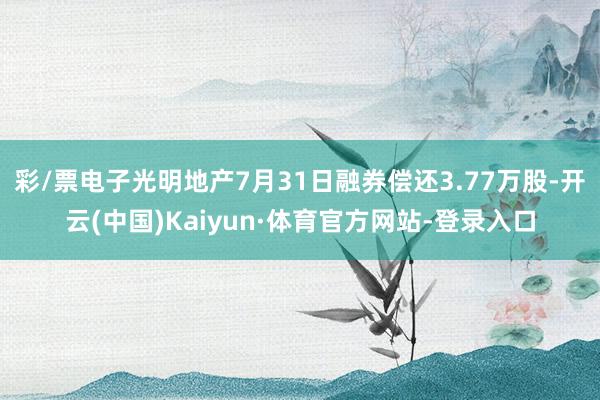 彩/票电子光明地产7月31日融券偿还3.77万股-开云(中国)Kaiyun·体育官方网站-登录入口