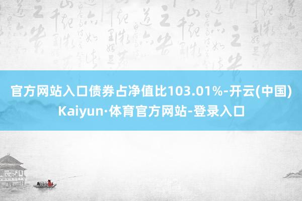 官方网站入口债券占净值比103.01%-开云(中国)Kaiyun·体育官方网站-登录入口