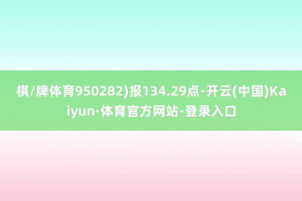 棋/牌体育950282)报134.29点-开云(中国)Kaiyun·体育官方网站-登录入口