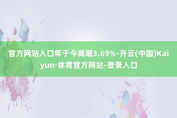 官方网站入口年于今高潮3.69%-开云(中国)Kaiyun·体育官方网站-登录入口