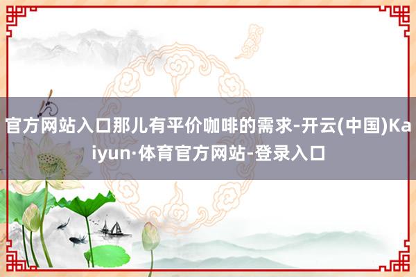 官方网站入口那儿有平价咖啡的需求-开云(中国)Kaiyun·体育官方网站-登录入口