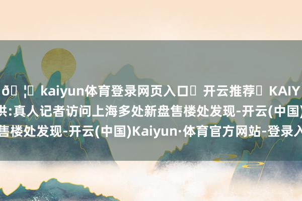 🦄kaiyun体育登录网页入口✅开云推荐✅KAIYUN SPORTS为您提供:真人记者访问上海多处新盘售楼处发现-开云(中国)Kaiyun·体育官方网站-登录入口