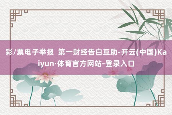 彩/票电子举报  第一财经告白互助-开云(中国)Kaiyun·体育官方网站-登录入口