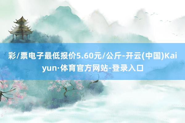 彩/票电子最低报价5.60元/公斤-开云(中国)Kaiyun·体育官方网站-登录入口