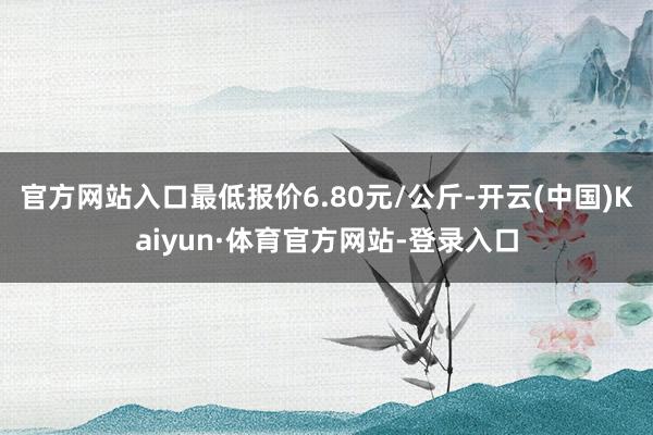 官方网站入口最低报价6.80元/公斤-开云(中国)Kaiyun·体育官方网站-登录入口