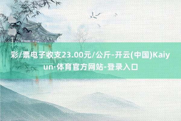 彩/票电子收支23.00元/公斤-开云(中国)Kaiyun·体育官方网站-登录入口