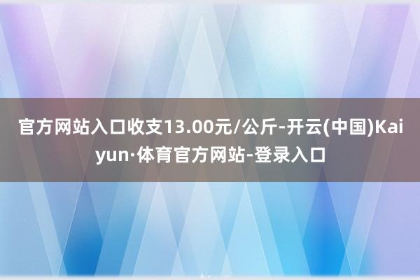 官方网站入口收支13.00元/公斤-开云(中国)Kaiyun·体育官方网站-登录入口