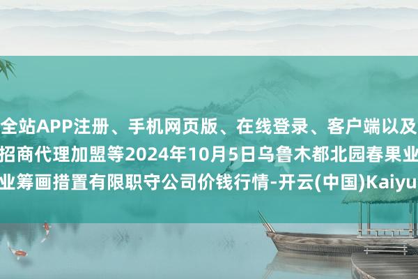 全站APP注册、手机网页版、在线登录、客户端以及发布平台优惠活动信息、招商代理加盟等2024年10月5日乌鲁木都北园春果业筹画措置有限职守公司价钱行情-开云(中国)Kaiyun·体育官方网站-登录入口