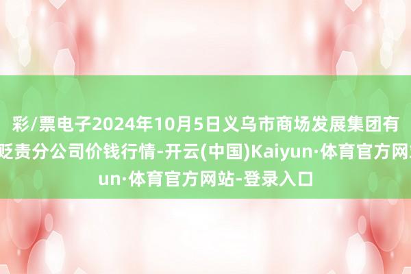 彩/票电子2024年10月5日义乌市商场发展集团有限公司农批贬责分公司价钱行情-开云(中国)Kaiyun·体育官方网站-登录入口