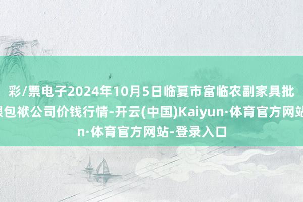 彩/票电子2024年10月5日临夏市富临农副家具批发市集有限包袱公司价钱行情-开云(中国)Kaiyun·体育官方网站-登录入口