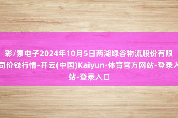 彩/票电子2024年10月5日两湖绿谷物流股份有限公司价钱行情-开云(中国)Kaiyun·体育官方网站-登录入口