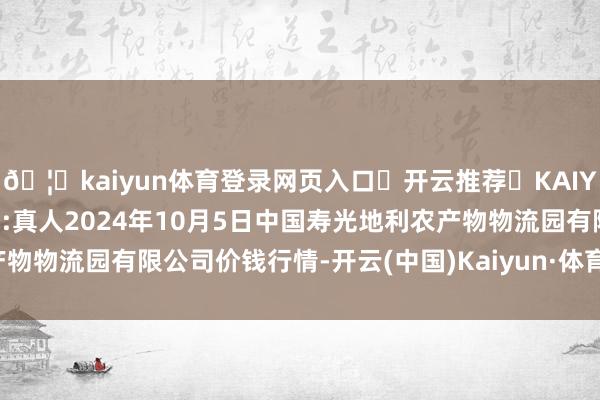 🦄kaiyun体育登录网页入口✅开云推荐✅KAIYUN SPORTS为您提供:真人2024年10月5日中国寿光地利农产物物流园有限公司价钱行情-开云(中国)Kaiyun·体育官方网站-登录入口