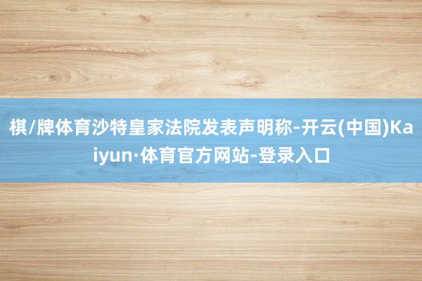 棋/牌体育沙特皇家法院发表声明称-开云(中国)Kaiyun·体育官方网站-登录入口