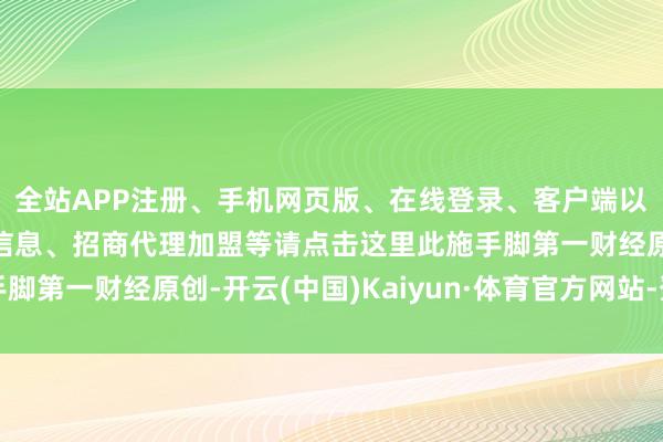 全站APP注册、手机网页版、在线登录、客户端以及发布平台优惠活动信息、招商代理加盟等请点击这里此施手脚第一财经原创-开云(中国)Kaiyun·体育官方网站-登录入口