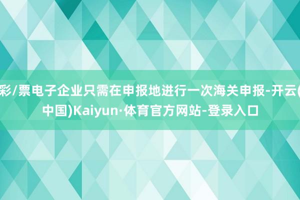 彩/票电子企业只需在申报地进行一次海关申报-开云(中国)Kaiyun·体育官方网站-登录入口