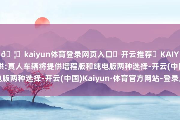 🦄kaiyun体育登录网页入口✅开云推荐✅KAIYUN SPORTS为您提供:真人车辆将提供增程版和纯电版两种选择-开云(中国)Kaiyun·体育官方网站-登录入口