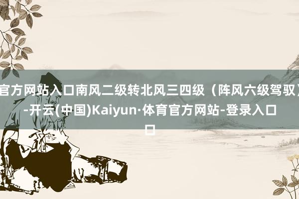 官方网站入口南风二级转北风三四级（阵风六级驾驭）-开云(中国)Kaiyun·体育官方网站-登录入口