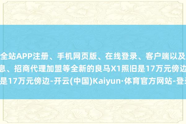 全站APP注册、手机网页版、在线登录、客户端以及发布平台优惠活动信息、招商代理加盟等全新的良马X1照旧是17万元傍边-开云(中国)Kaiyun·体育官方网站-登录入口