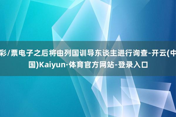 彩/票电子之后将由列国训导东谈主进行询查-开云(中国)Kaiyun·体育官方网站-登录入口