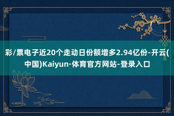 彩/票电子近20个走动日份额增多2.94亿份-开云(中国)Kaiyun·体育官方网站-登录入口