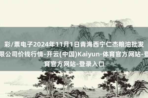 彩/票电子2024年11月1日青海西宁仁杰粮油批发商场有限公司价钱行情-开云(中国)Kaiyun·体育官方网站-登录入口