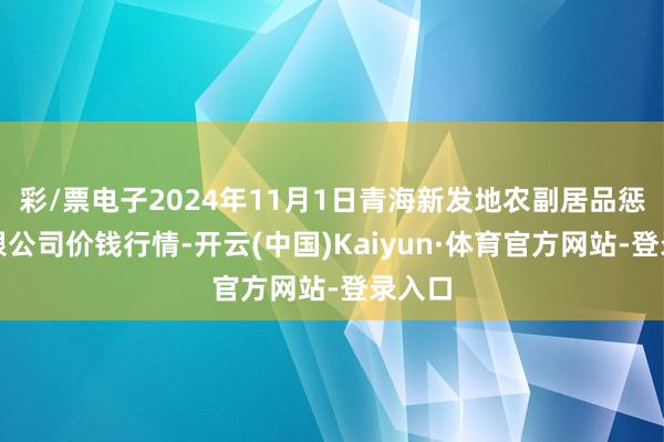 彩/票电子2024年11月1日青海新发地农副居品惩处有限公司价钱行情-开云(中国)Kaiyun·体育官方网站-登录入口