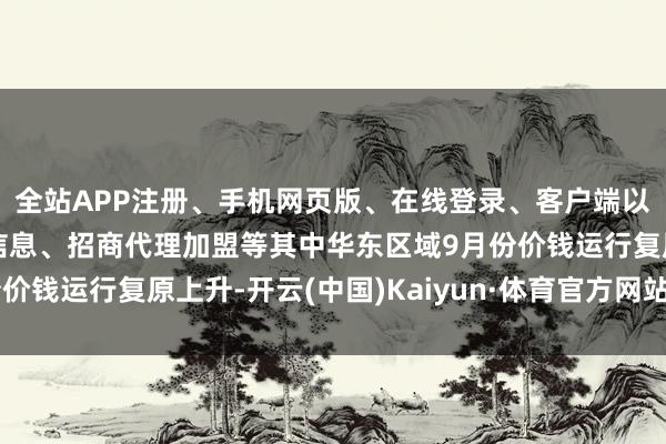 全站APP注册、手机网页版、在线登录、客户端以及发布平台优惠活动信息、招商代理加盟等其中华东区域9月份价钱运行复原上升-开云(中国)Kaiyun·体育官方网站-登录入口