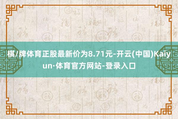 棋/牌体育正股最新价为8.71元-开云(中国)Kaiyun·体育官方网站-登录入口