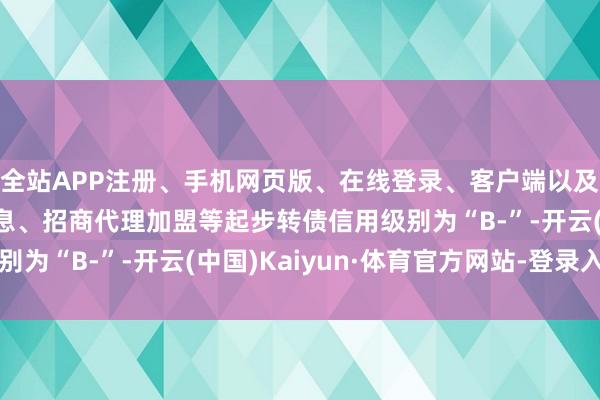 全站APP注册、手机网页版、在线登录、客户端以及发布平台优惠活动信息、招商代理加盟等起步转债信用级别为“B-”-开云(中国)Kaiyun·体育官方网站-登录入口