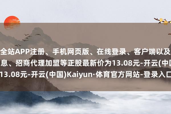 全站APP注册、手机网页版、在线登录、客户端以及发布平台优惠活动信息、招商代理加盟等正股最新价为13.08元-开云(中国)Kaiyun·体育官方网站-登录入口