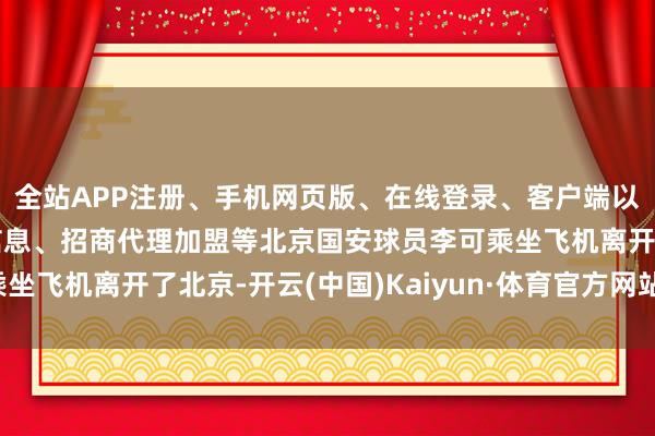 全站APP注册、手机网页版、在线登录、客户端以及发布平台优惠活动信息、招商代理加盟等北京国安球员李可乘坐飞机离开了北京-开云(中国)Kaiyun·体育官方网站-登录入口