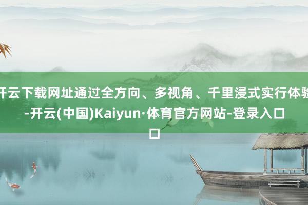 开云下载网址通过全方向、多视角、千里浸式实行体验-开云(中国)Kaiyun·体育官方网站-登录入口