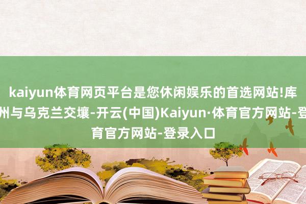 kaiyun体育网页平台是您休闲娱乐的首选网站!库尔斯克州与乌克兰交壤-开云(中国)Kaiyun·体育官方网站-登录入口