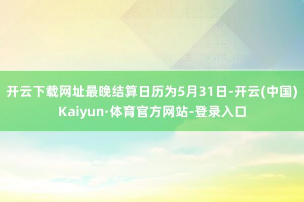 开云下载网址最晚结算日历为5月31日-开云(中国)Kaiyun·体育官方网站-登录入口