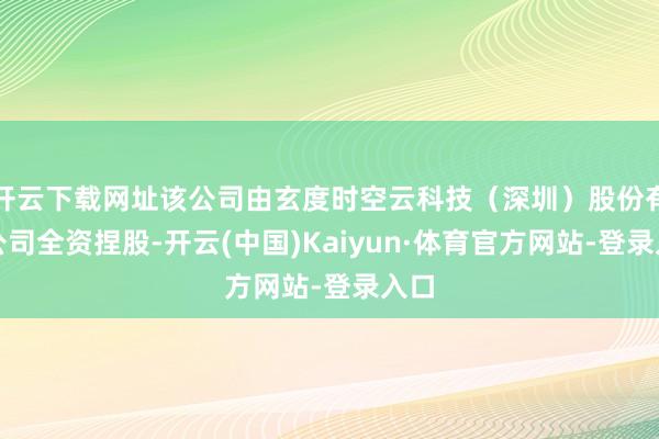 开云下载网址该公司由玄度时空云科技（深圳）股份有限公司全资捏股-开云(中国)Kaiyun·体育官方网站-登录入口