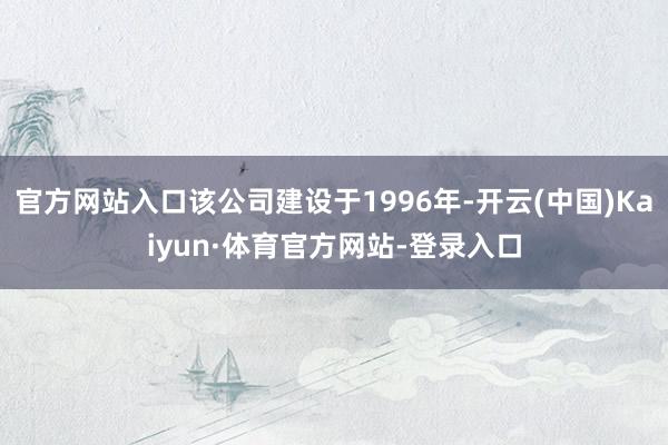 官方网站入口该公司建设于1996年-开云(中国)Kaiyun·体育官方网站-登录入口