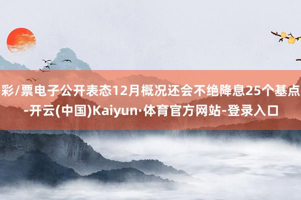 彩/票电子公开表态12月概况还会不绝降息25个基点-开云(中国)Kaiyun·体育官方网站-登录入口