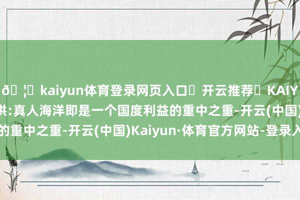 🦄kaiyun体育登录网页入口✅开云推荐✅KAIYUN SPORTS为您提供:真人海洋即是一个国度利益的重中之重-开云(中国)Kaiyun·体育官方网站-登录入口