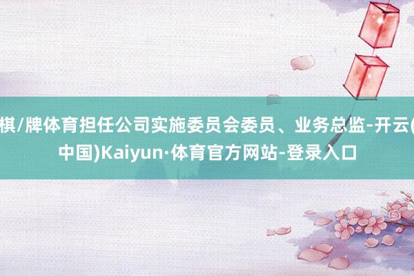 棋/牌体育担任公司实施委员会委员、业务总监-开云(中国)Kaiyun·体育官方网站-登录入口