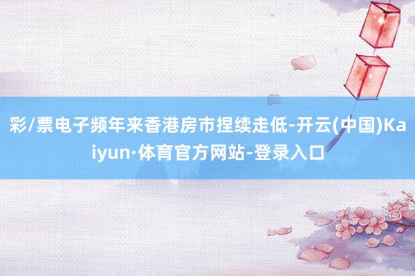 彩/票电子频年来香港房市捏续走低-开云(中国)Kaiyun·体育官方网站-登录入口