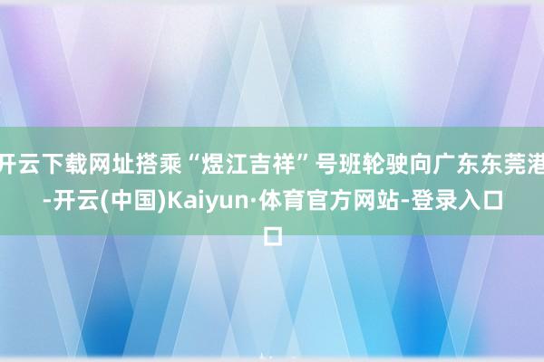 开云下载网址搭乘“煜江吉祥”号班轮驶向广东东莞港-开云(中国)Kaiyun·体育官方网站-登录入口