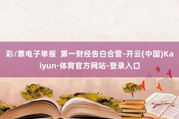 彩/票电子举报  第一财经告白合营-开云(中国)Kaiyun·体育官方网站-登录入口