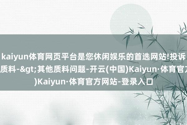 kaiyun体育网页平台是您休闲娱乐的首选网站!投诉问题：可能存在质料->其他质料问题-开云(中国)Kaiyun·体育官方网站-登录入口