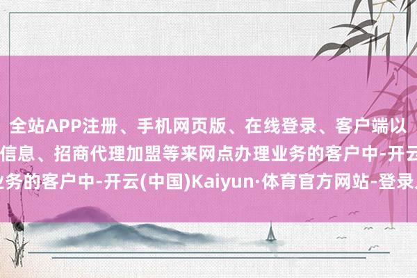 全站APP注册、手机网页版、在线登录、客户端以及发布平台优惠活动信息、招商代理加盟等来网点办理业务的客户中-开云(中国)Kaiyun·体育官方网站-登录入口